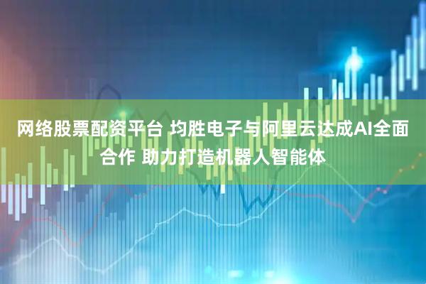 网络股票配资平台 均胜电子与阿里云达成AI全面合作 助力打造机器人智能体