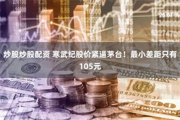 炒股炒股配资 寒武纪股价紧逼茅台！最小差距只有105元