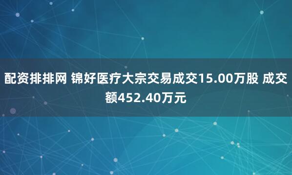 配资排排网 锦好医疗大宗交易成交15.00万股 成交额452.40万元