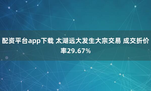配资平台app下载 太湖远大发生大宗交易 成交折价率29.67%