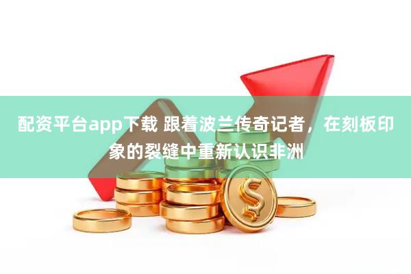 配资平台app下载 跟着波兰传奇记者，在刻板印象的裂缝中重新认识非洲