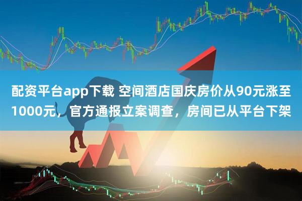 配资平台app下载 空间酒店国庆房价从90元涨至1000元，官方通报立案调查，房间已从平台下架