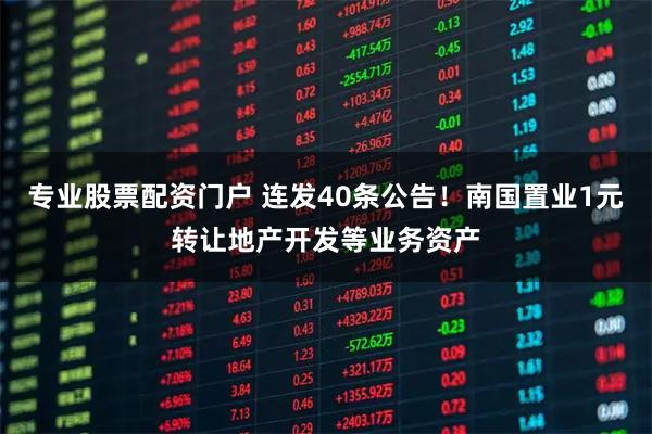 专业股票配资门户 连发40条公告！南国置业1元转让地产开发等业务资产