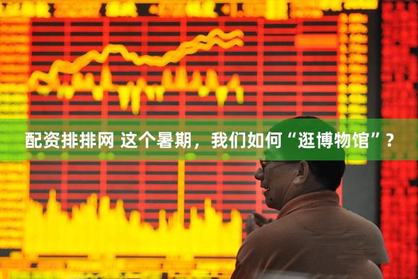 配资排排网 这个暑期，我们如何“逛博物馆”？