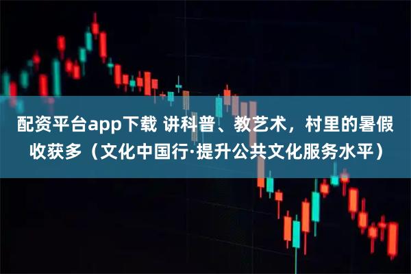 配资平台app下载 讲科普、教艺术，村里的暑假收获多（文化中国行·提升公共文化服务水平）