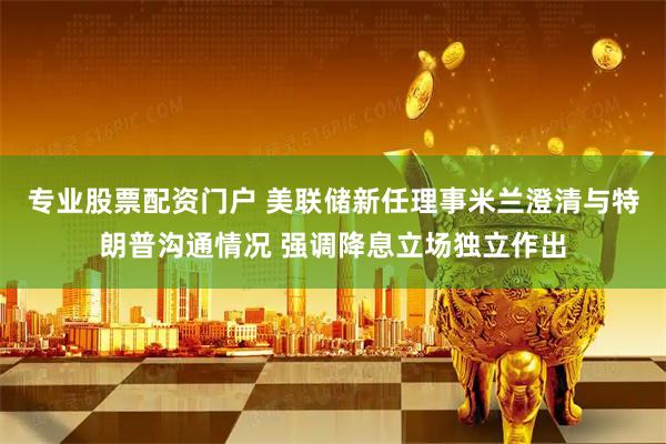 专业股票配资门户 美联储新任理事米兰澄清与特朗普沟通情况 强调降息立场独立作出