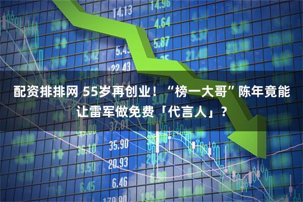 配资排排网 55岁再创业！“榜一大哥”陈年竟能让雷军做免费「代言人」？