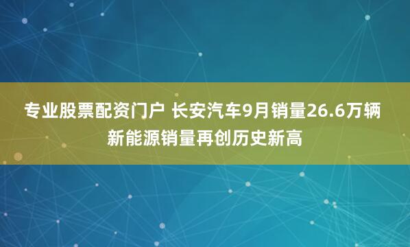 专业股票配资门户 长安汽车9月销量26.6万辆 新能源销量再创历史新高