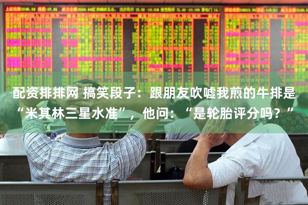 配资排排网 搞笑段子：跟朋友吹嘘我煎的牛排是“米其林三星水准”，他问：“是轮胎评分吗？”