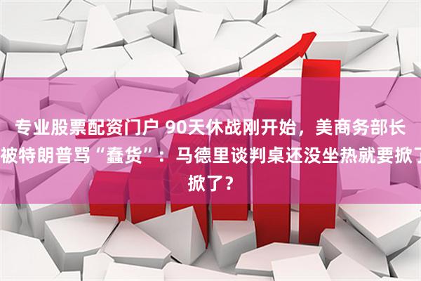 专业股票配资门户 90天休战刚开始，美商务部长就被特朗普骂“蠢货”：马德里谈判桌还没坐热就要掀了？