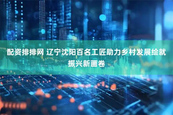配资排排网 辽宁沈阳百名工匠助力乡村发展绘就振兴新画卷