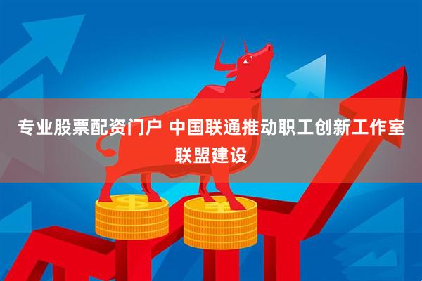 专业股票配资门户 中国联通推动职工创新工作室联盟建设