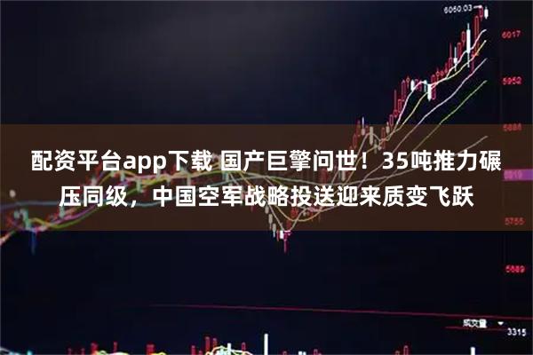 配资平台app下载 国产巨擎问世！35吨推力碾压同级，中国空军战略投送迎来质变飞跃