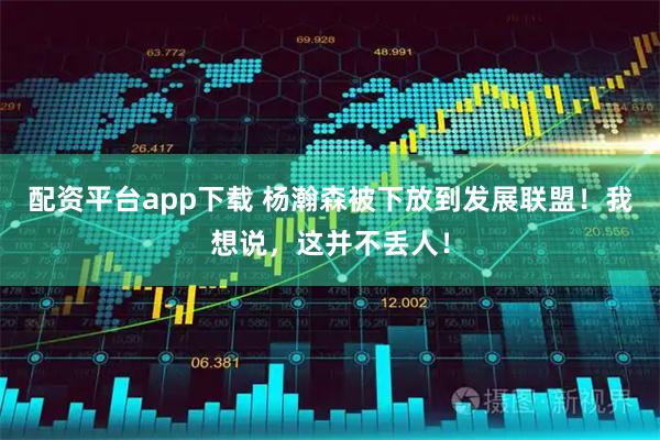 配资平台app下载 杨瀚森被下放到发展联盟！我想说，这并不丢人！