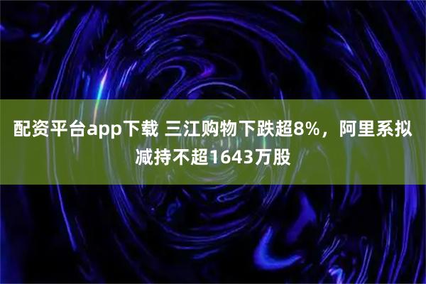 配资平台app下载 三江购物下跌超8%，阿里系拟减持不超1643万股
