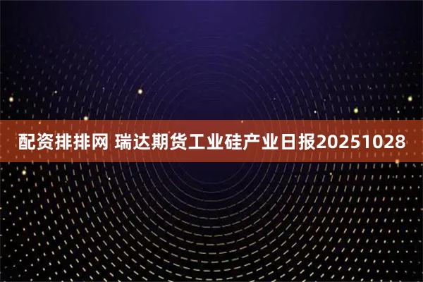 配资排排网 瑞达期货工业硅产业日报20251028
