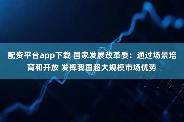 配资平台app下载 国家发展改革委：通过场景培育和开放 发挥我国超大规模市场优势