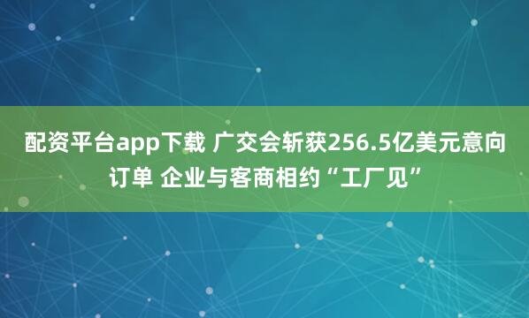 配资平台app下载 广交会斩获256.5亿美元意向订单 企业与客商相约“工厂见”