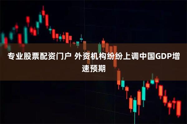 专业股票配资门户 外资机构纷纷上调中国GDP增速预期