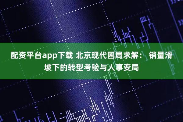 配资平台app下载 北京现代困局求解： 销量滑坡下的转型考验与人事变局