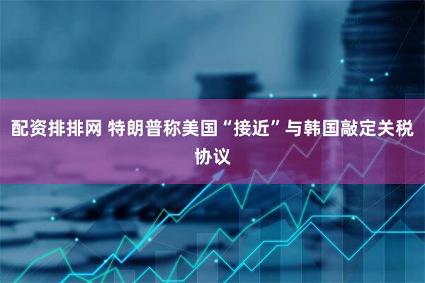 配资排排网 特朗普称美国“接近”与韩国敲定关税协议