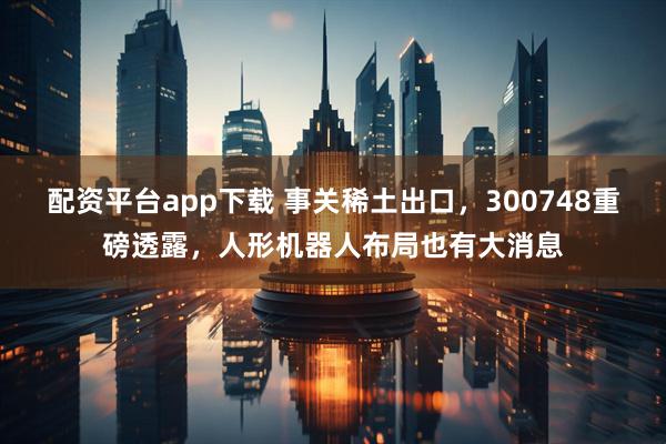 配资平台app下载 事关稀土出口，300748重磅透露，人形机器人布局也有大消息