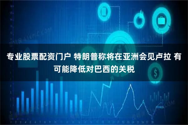 专业股票配资门户 特朗普称将在亚洲会见卢拉 有可能降低对巴西的关税
