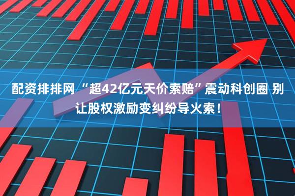 配资排排网 “超42亿元天价索赔”震动科创圈 别让股权激励变纠纷导火索！