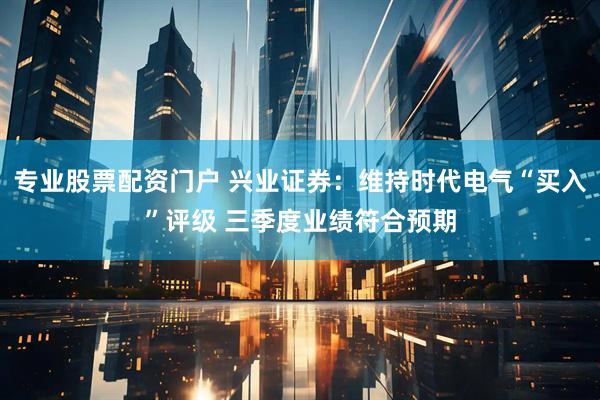 专业股票配资门户 兴业证券：维持时代电气“买入”评级 三季度业绩符合预期