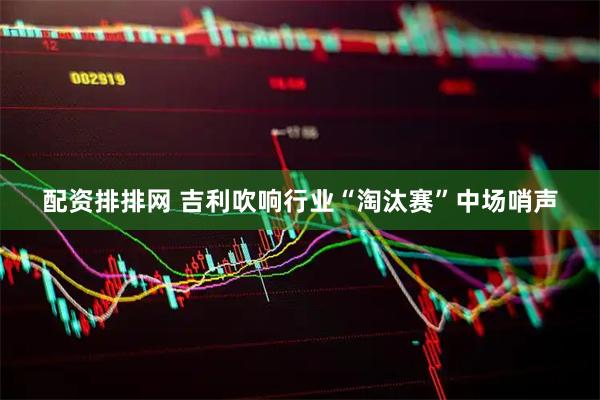 配资排排网 吉利吹响行业“淘汰赛”中场哨声