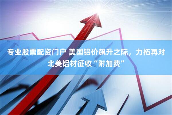 专业股票配资门户 美国铝价飙升之际，力拓再对北美铝材征收“附加费”