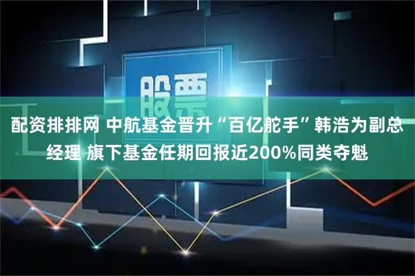 配资排排网 中航基金晋升“百亿舵手”韩浩为副总经理 旗下基金任期回报近200%同类夺魁