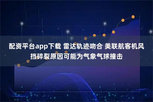 配资平台app下载 雷达轨迹吻合 美联航客机风挡碎裂原因可能为气象气球撞击