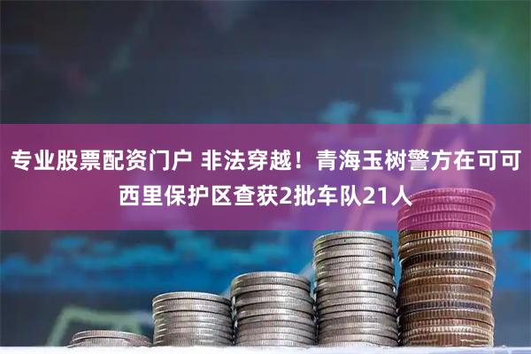 专业股票配资门户 非法穿越！青海玉树警方在可可西里保护区查获2批车队21人