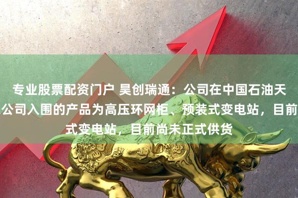 专业股票配资门户 昊创瑞通：公司在中国石油天然气集团有限公司入围的产品为高压环网柜、预装式变电站，目前尚未正式供货
