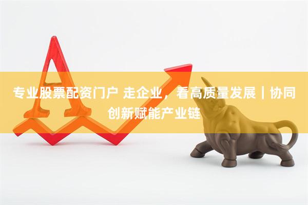 专业股票配资门户 走企业，看高质量发展｜协同创新赋能产业链