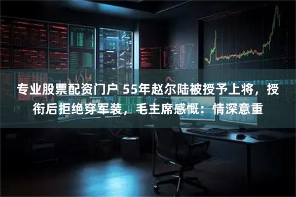 专业股票配资门户 55年赵尔陆被授予上将，授衔后拒绝穿军装，毛主席感慨：情深意重
