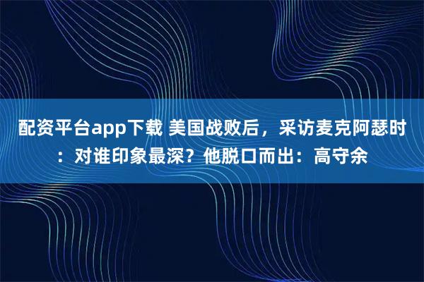 配资平台app下载 美国战败后，采访麦克阿瑟时：对谁印象最深？他脱口而出：高守余