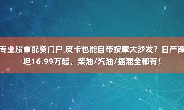 专业股票配资门户 皮卡也能自带按摩大沙发？日产锋坦16.99万起，柴油/汽油/插混全都有！