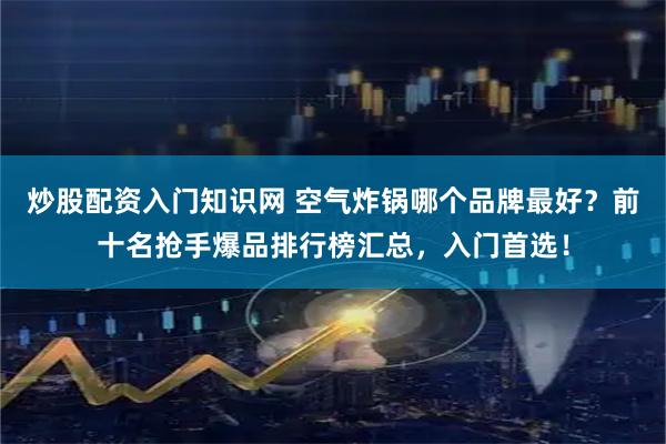 炒股配资入门知识网 空气炸锅哪个品牌最好？前十名抢手爆品排行榜汇总，入门首选！