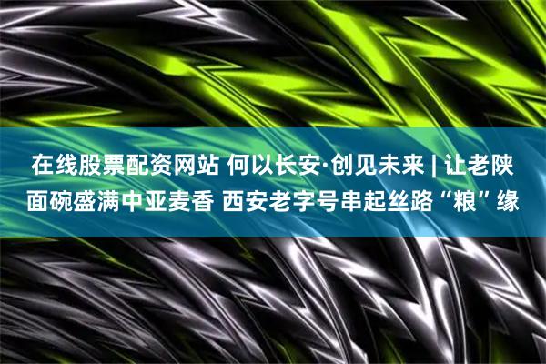 在线股票配资网站 何以长安·创见未来 | 让老陕面碗盛满中亚麦香 西安老字号串起丝路“粮”缘