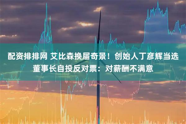 配资排排网 艾比森换届奇景！创始人丁彦辉当选董事长自投反对票：对薪酬不满意