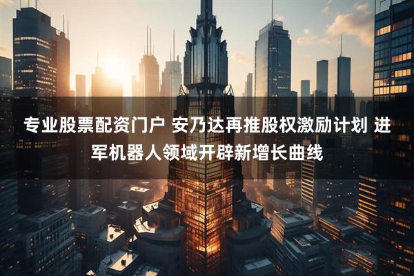 专业股票配资门户 安乃达再推股权激励计划 进军机器人领域开辟新增长曲线