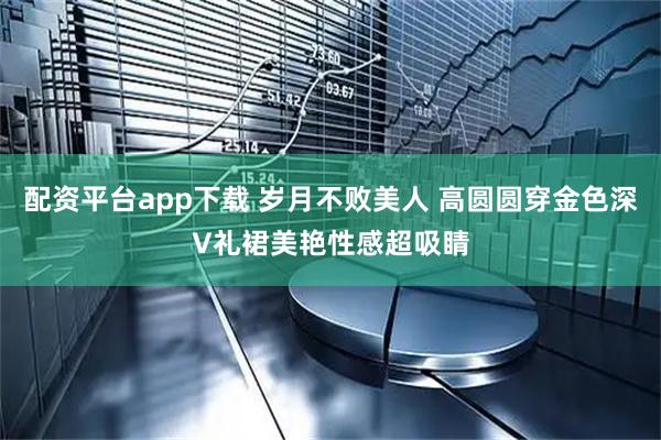 配资平台app下载 岁月不败美人 高圆圆穿金色深V礼裙美艳性感超吸睛