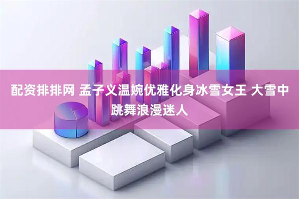 配资排排网 孟子义温婉优雅化身冰雪女王 大雪中跳舞浪漫迷人