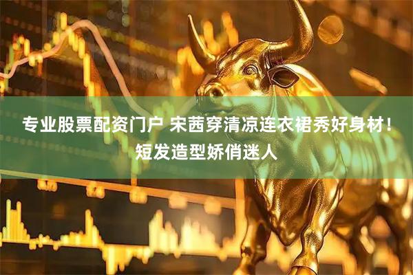 专业股票配资门户 宋茜穿清凉连衣裙秀好身材！短发造型娇俏迷人