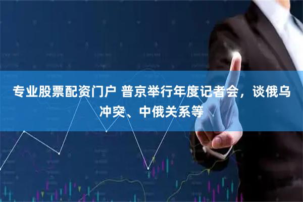专业股票配资门户 普京举行年度记者会，谈俄乌冲突、中俄关系等