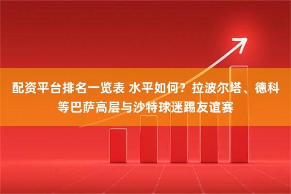 配资平台排名一览表 水平如何？拉波尔塔、德科等巴萨高层与沙特球迷踢友谊赛