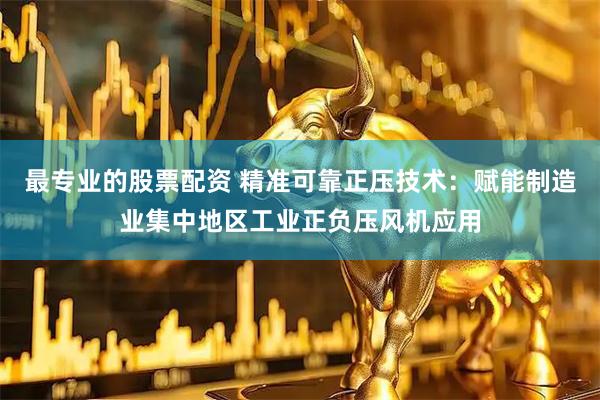 最专业的股票配资 精准可靠正压技术：赋能制造业集中地区工业正负压风机应用