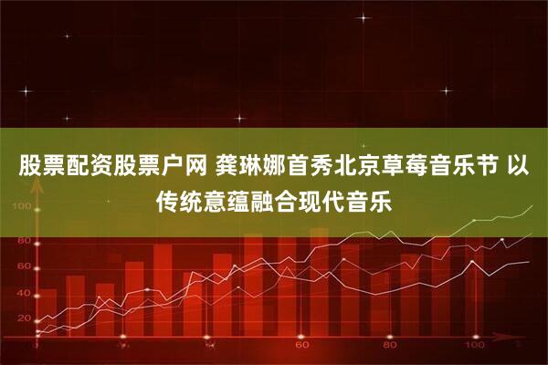 股票配资股票户网 龚琳娜首秀北京草莓音乐节 以传统意蕴融合现代音乐